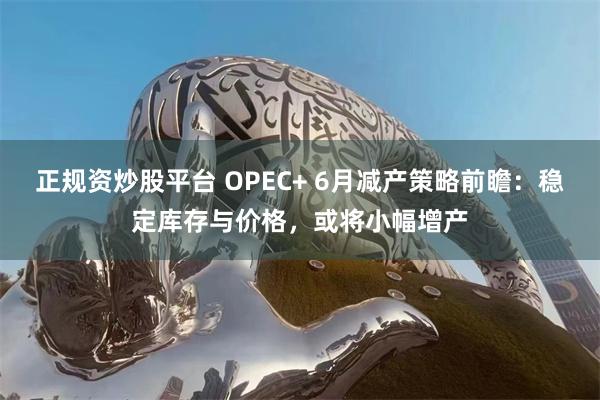 正规资炒股平台 OPEC+ 6月减产策略前瞻：稳定库存与价格，或将小幅增产