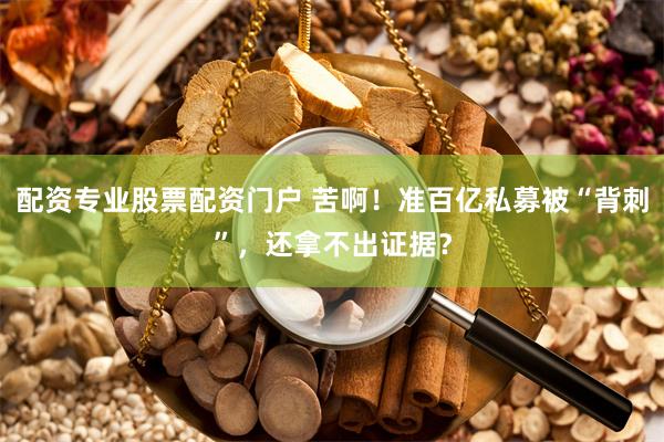 配资专业股票配资门户 苦啊！准百亿私募被“背刺”，还拿不出证据？