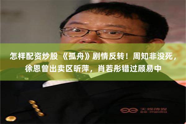 怎样配资炒股 《孤舟》剧情反转！周知非没死，徐恩曾出卖区昕萍，肖若彤错过顾易中