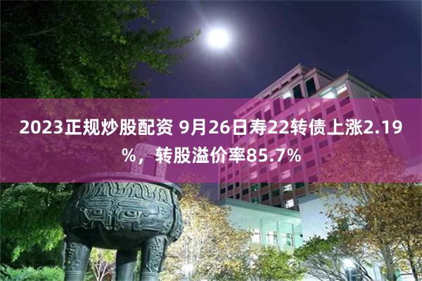 2023正规炒股配资 9月26日寿22转债上涨2.19%，转股溢价率85.7%