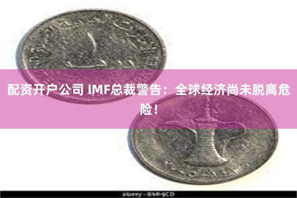 配资开户公司 IMF总裁警告：全球经济尚未脱离危险！