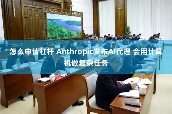 怎么申请杠杆 Anthropic发布AI代理 会用计算机做复杂任务