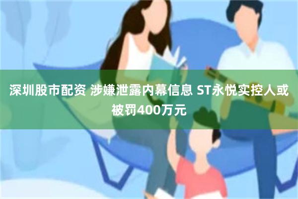 深圳股市配资 涉嫌泄露内幕信息 ST永悦实控人或被罚400万元