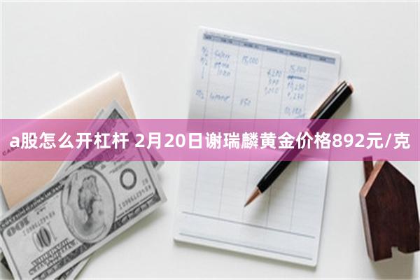 a股怎么开杠杆 2月20日谢瑞麟黄金价格892元/克