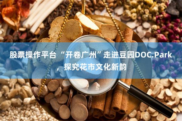 股票操作平台 “开卷广州”走进豆园DOC.Park，探究花市文化新韵