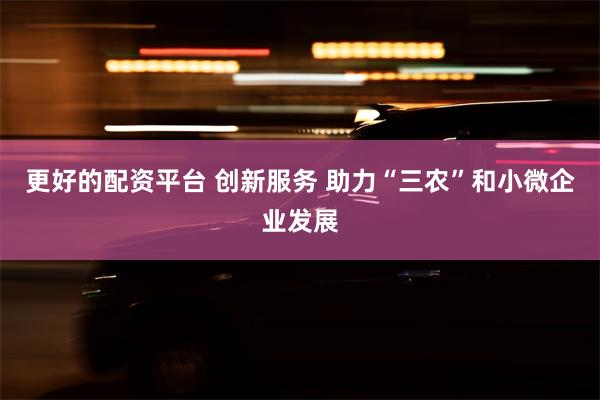 更好的配资平台 创新服务 助力“三农”和小微企业发展